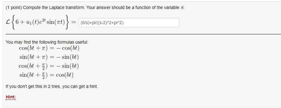 Compute the Laplace transform. Your answer should be a function of the variable s:
L  6 + u1(t)e^2t sin(?t)  = (6/s)+pi/((s-2)^2+pi^2)
You may find the following formulas useful:
cos(bt + ?) = - cos(bt)
sin(bt + ?) = - sin(bt)
cos(bt + ?/2) = - sin(bt)
sin(bt + ?/2) = cos(bt)
If you don't get this in 2 tries, you can get a hint.
Hint: