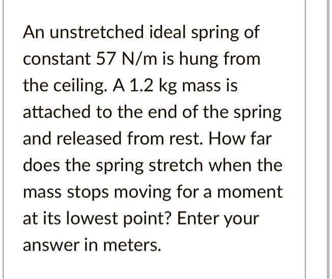 An unstretched ideal spring of
constant 57 N/m is hung from
the ceiling. A 1.2 kg mass is
attached to the end of the spring
and released from rest. How far
does the spring stretch when the
mass stops moving for a moment
at its lowest point? Enter your
answer in meters.