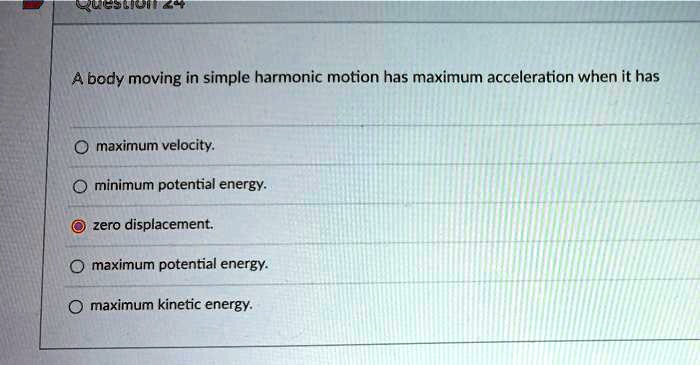 A body moving in simple harmonic motion has maximum acceleration when it has

maximum velocity.
minimum potential energy.
zero displacement.
maximum potential energy.
maximum kinetic energy.