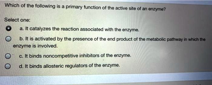 Which of the following is a primary function of the active site of an enzyme? Select one: a. It catalyzes the reaction associated with the enzyme. b. It is activated by the presence of the end product of the metabolic pathway in which the enzyme is involved. c. It binds noncompetitive inhibitors of the enzyme. d. It binds allosteric regulators of the enzyme.