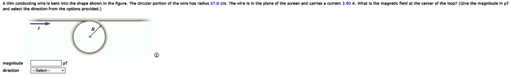 A thin conducting wire is bent into the shape shown in the figure. The circular portion of the wire has radius 27.0 cm. The wire is in the plane of the screen and carries a current 3.90 A. What is the magnetic field at the center of the loop? (Give the magnitude in µT and select the direction from the options provided.)
magnitude µT
direction —Select—