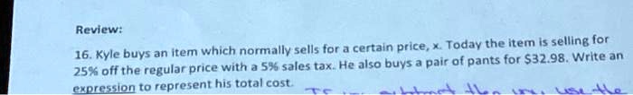 Review:
16. Kyle buys an item which normally sells for a certain price, x. Today the item is selling for
25% off the regular price with a 5% sales tax. He also buys a pair of pants for $32.98. Write an
expression to represent his total cost.