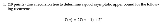 1. (10 points) Use a recursion tree to determine a good asymptotic upper bound for the following recurrence:
T(n) = 2T(n - 1) + 2^n