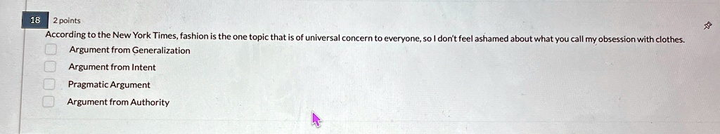 18
2 points
According to the New York Times, fashion is the one topic that is of universal concern to everyone, so I don't feel ashamed about what you call my obsession with clothes.
Argument from Generalization
Argument from Intent
Pragmatic Argument
Argument from Authority