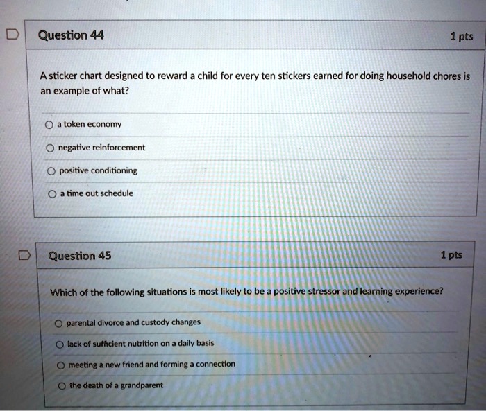Question 44
A sticker chart designed to reward a child for every ten stickers earned for doing household chores is an example of what?
a token economy
negative reinforcement
positive conditioning
a time out schedule
Question 45
Which of the following situations is most likely to be a positive stressor and learning experience?
parental divorce and custody changes
lack of sufficient nutrition on a daily basis
meeting a new friend and forming a connection
the death of a grandparent