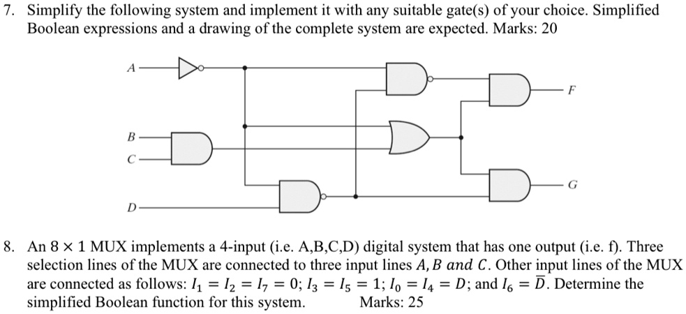 7. Simplify the following system and implement it with any suitable gate(s) of your choice. Simplified
Boolean expressions and a drawing of the complete system are expected. Marks: 20
A
B
C
D
D
F
G
8. An 8 x 1 MUX implements a 4-input (i.e. A,B,C,D) digital system that has one output (i.e. f). Three
selection lines of the MUX are connected to three input lines A, B and C. Other input lines of the MUX
are connected as follows: I1 = I2 = I7 = 0; I3 = I5 = 1; I0 = I4 = D; and I6 = D. Determine the
simplified Boolean function for this system.
Marks: 25