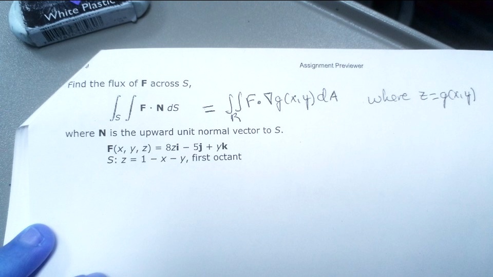 Find the flux of F across S,
iintS mathbfF cdot mathbfN ,dS = iintR mathbfF cdot 
abla g(x, y) ,dA where z = g(x, y)
where 	extbfN is the upward unit normal vector to S.
mathbfF(x, y, z) = 8zmathbfi - 5mathbfj + ymathbfk
S: z = 1 - x - y, first octant