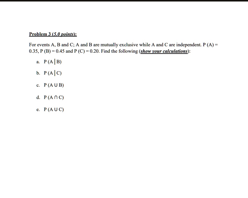For events A, B and C; A and B are mutually exclusive while A and C are independent. P (A) = 0.35, P (B) = 0.45 and P (C) = 0.20. Find the following (show your calculations):

a. P (A | B)
b. P (A | C)
c. P (A U B)
d. P (A ? C)
e. P (A U C)