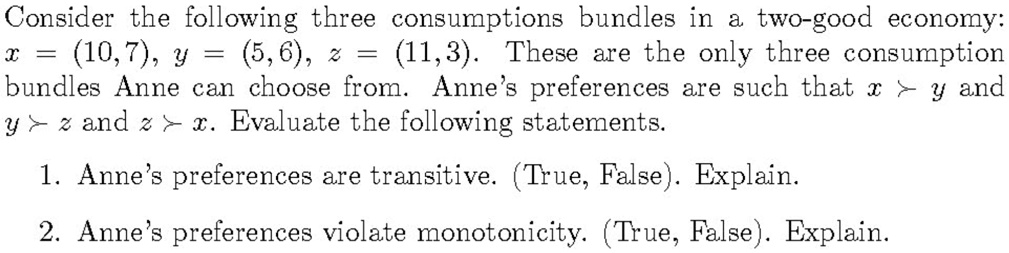 Consider the following three consumptions bundles in a two-good economy:
x = (10,7), y = (5,6), z = (11,3). These are the only three consumption
bundles Anne can choose from. Anne's preferences are such that x y and
y z and z x. Evaluate the following statements.
1. Anne's preferences are transitive. (True, False). Explain.
2. Anne's preferences violate monotonicity. (True, False). Explain.
