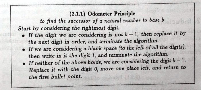 (2.1.1) Odometer Principle
to find the successor of a natural number to base b
Start by considering the rightmost digit.
? If the digit we are considering is not b - 1, then replace it by the next digit in order, and terminate the algorithm.
? If we are considering a blank space (to the left of all the digits), then write in it the digit 1, and terminate the algorithm.
? If neither of the above holds, we are considering the digit b - 1. Replace it with the digit 0, move one place left, and return to the first bullet point.