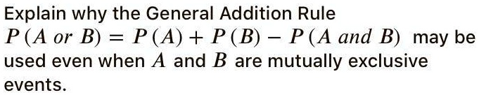 Explain why the General Addition Rule
P ( A or B ) = P ( A ) + P ( B ) - P ( A and B ) may be
used even when A and B are mutually exclusive
events.