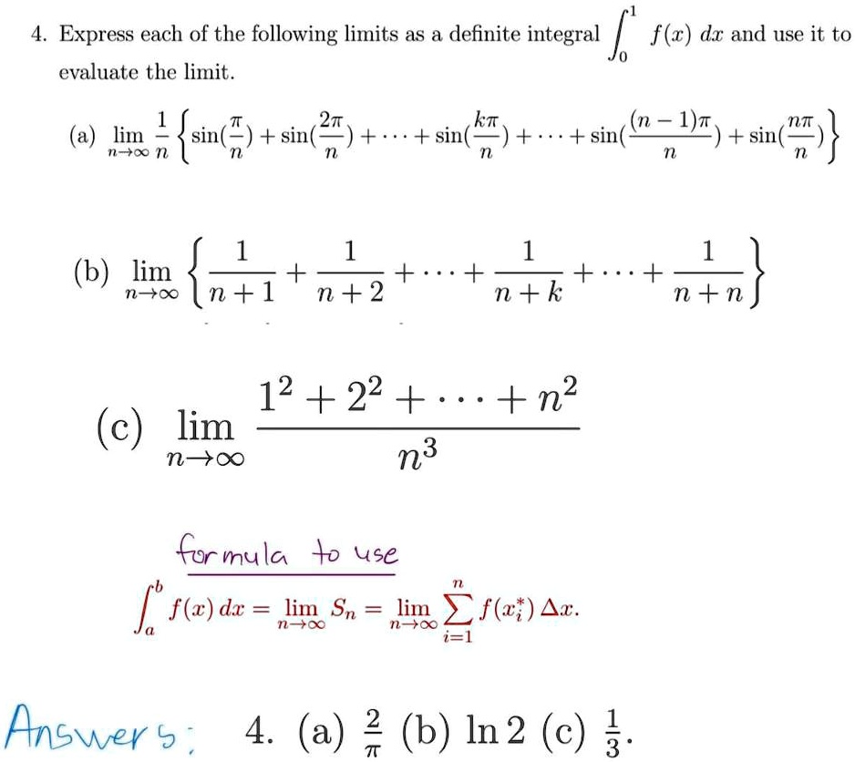 4. Express each of the following limits as a definite integral int0^1 f(x) dx and use it to evaluate the limit.

(a) limn 	o infty frac1n left sin(fracpin) + sin(frac2pin) + cdots + sin(frackpin) + cdots + sin(frac(n-1)pin) + sin(fracnpin) ight

(b) limn 	o infty left frac1n+1 + frac1n+2 + cdots + frac1n+k + cdots + frac1n+n ight

(c) limn 	o infty frac1^2 + 2^2 + cdots + n^2n^3

formula to use
inta^b f(x) dx = limn 	o infty Sn = limn 	o infty sumi=1^n f(xi^*) Delta x.

Answers: 4. (a) frac2pi (b) ln 2 (c) frac13.