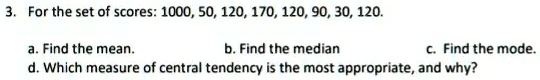 3. For the set of scores: 1000, 50, 120, 170, 120, 90, 30, 120.
a. Find the mean.
b. Find the median
c. Find the mode.
d. Which measure of central tendency is the most appropriate, and why?