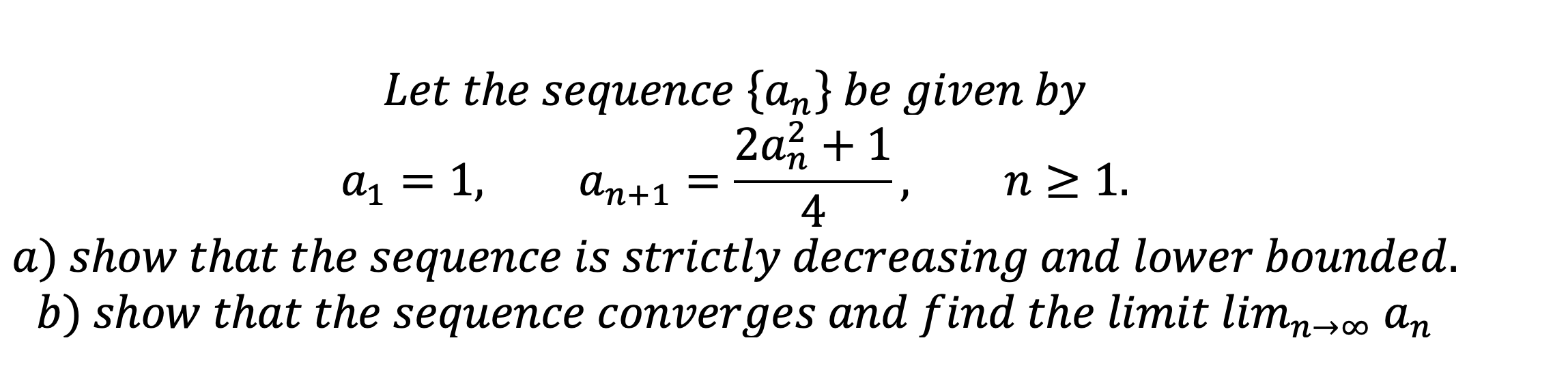 Let the sequence an be given by
a1 = 1, an+1 = (2an^2 + 1)/4, n >= 1.
a) show that the sequence is strictly decreasing and lower bounded.
b) show that the sequence converges and find the limit limn->infinity an