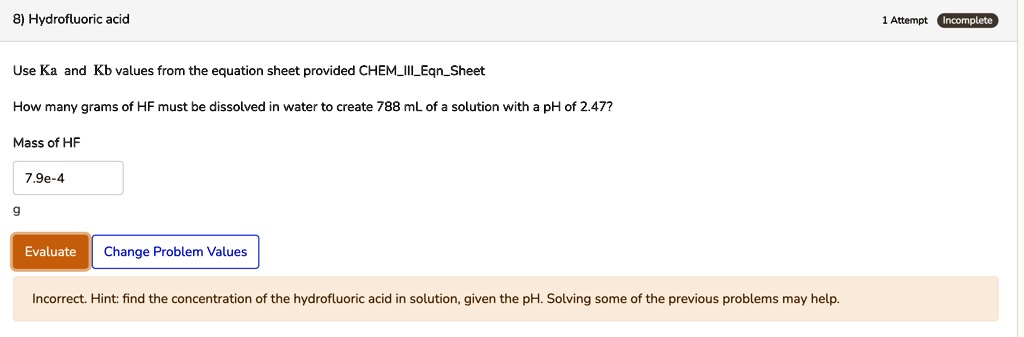 8) Hydrofluoric acid
Use Ka and Kb values from the equation sheet provided CHEMIIIEqnSheet
How many grams of HF must be dissolved in water to create 788 mL of a solution with a pH of 2.47?
Mass of HF
7.9e-4
g
Incorrect. Hint: find the concentration of the hydrofluoric acid in solution, given the pH. Solving some of the previous problems may help.