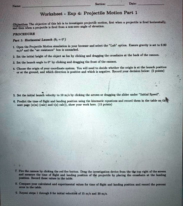 Name:
Section:
Date:
Worksheet - Exp 4: Projectile Motion Part 1
Objective: The objective of this lab is to investigate projectile motion, first when a projectile is fired horizontally,
and then when a projectile is fired from a non-zero angle of elevation.
PROCEDURE
Part 1: Horizontal Launch (θ0 = 0^∘)
1. Open the Projectile Motion simulation in your browser and select the "Lab" option. Ensure gravity is set to 9.80
m/s² and the "air resistance" box is unmarked.
2. Set the initial height of the object as 5m by clicking and dragging the crosshairs at the back of the cannon.
3. Set the launch angle to 0^∘ by clicking and dragging the front of the cannon.
4. Choose the origin of your coordinate system. You will need to decide whether the origin is at the launch position
or at the ground, and which direction is positive and which is negative. Record your decision below: (5 points)
5. Set the initial launch velocity to 10 m/s by clicking the arrows or dragging the slider under "Initial Speed".
6. Predict the time of flight and landing position using the kinematic equations and record them in the table on the
next page (x(m)calc and t(s)calc), show your work here. (15 points)
7. Fire the cannon by clicking the red fire button. Drag the investigation device from the the top right of the screen
and measure the time of flight and landing position of the projectile by placing the crosshairs at the landing
position. Record these values in the table.
8. Compare your calculated and experimental values for time of flight and landing position and record the percent
error in the table.
9. Repeat steps 1 through 8 for initial velocities of 15 m/s and 20 m/s.