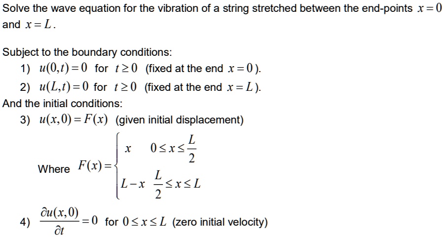 Solve the wave equation for the vibration of a string stretched between the end-points x = 0 and x = L.

Subject to the boundary conditions:
1) u(0, t) = 0 for t ? 0 (fixed at the end x = 0).
2) u(L, t) = 0 for t ? 0 (fixed at the end x = L).
And the initial conditions:
3) u(x, 0) = F(x) (given initial displacement)
Where F(x) =  x, 0 ? x ? L/2; L - x, L/2 ? x ? L
4) ?u(x,0)/?t = 0 for 0 ? x ? L (zero initial velocity)