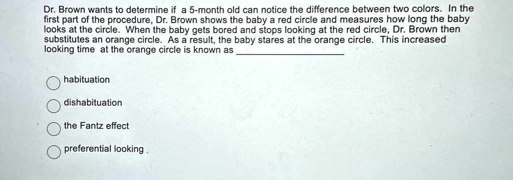 Dr. Brown wants to determine if a 5-month old can notice the difference between two colors. In the
first part of the procedure, Dr. Brown shows the baby a red circle and measures how long the baby
looks at the circle. When the baby gets bored and stops looking at the red circle, Dr. Brown then
substitutes an orange circle. As a result, the baby stares at the orange circle. This increased
looking time at the orange circle is known as
habituation
dishabituation
the Fantz effect
preferential looking.