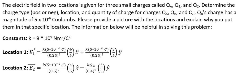 The electric field in two locations is given for three small charges called QA, QB, and QC. Determine the
charge type (pos or neg), location, and quantity of charge for charges QA, QB, and QC. QB's charge has a
magnitude of 5 x 10^-6 Coulombs. Please provide a picture with the locations and explain why you put
them in that specific location. The information below will be helpful in solving this problem:
Constants: k = 9 * 10^9 Nm^2/C^2
Location 1: E⃗1⃗ = (k(5*10^-6 C))/((0.25)^2) ((4)/(5))x̂ + (k(5*10^-6 C))/((0.25)^2) ((3)/(5))ŷ
Location 2: E⃗2⃗ = (k(5*10^-6 C))/((0.5)^2) ((4)/(5))x̂ - (kQA)/((0.4)^2) ((3)/(5))ŷ