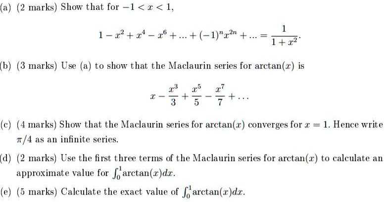 (a) (2 marks) Show that for -1 < x < 1,
1 - x^2 + x^4 - x^6 + ... + (-1)^n x^2n + ... = 1/(1 + x^2)

(b) (3 marks) Use (a) to show that the Maclaurin series for arctan(x) is
x - x^3/3 + x^5/5 - x^7/7 + ...

(c) (4 marks) Show that the Maclaurin series for arctan(x) converges for x = 1. Hence write ?/4 as an infinite series.

(d) (2 marks) Use the first three terms of the Maclaurin series for arctan(x) to calculate an approximate value for ?0^1 arctan(x) dx.

(e) (5 marks) Calculate the exact value of ?0^1 arctan(x) dx.