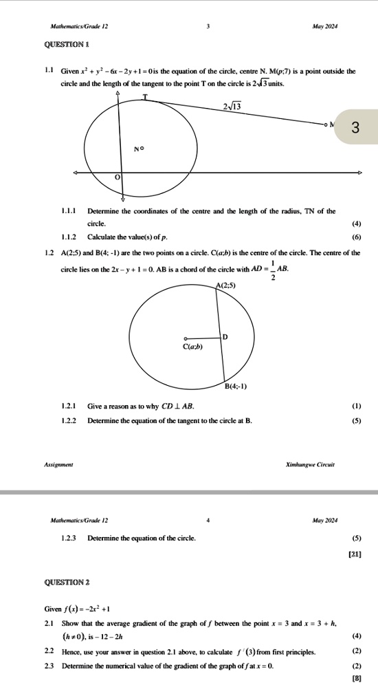 Mathematics/Grade 12
QUESTION 1
3
May 2024
1.1 Given x^2 + y^2 - 6x - 2y + 1 = 0 is the equation of the circle, centre N. M(p;7) is a point outside the
circle and the length of the tangent to the point T on the circle is 2√(13) units.
NO
2√(13)
- M
3
1.1.1 Determine the coordinates of the centre and the length of the radius, TN of the
circle.
1.1.2 Calculate the value(s) of p.
(4)
(6)
1.2 A(2;5) and B(4; -1) are the two points on a circle. C(a;b) is the centre of the circle. The centre of the
circle lies on the 2x - y + 1 = 0. AB is a chord of the circle with AD = (1)/(2)AB.
A(2;5)
D
C(a;b)
B(4;-1)
1.2.1 Give a reason as to why CD ⊥ AB.
1.2.2 Determine the equation of the tangent to the circle at B.
Assignment
Ximhungwe Circuit
(1)
(5)
Mathematics/Grade 12
May 2024
1.2.3 Determine the equation of the circle.
(5)
[21]
QUESTION 2
Given f(x) = -2x^2 + 1
2.1 Show that the average gradient of the graph of f between the point x = 3 and x = 3 + h,
(h  0), is -12 - 2h
2.2 Hence, use your answer in question 2.1 above, to calculate f'(3) from first principles.
2.3 Determine the numerical value of the gradient of the graph of f at x = 0.
(4)
(2)
(2)
[8]