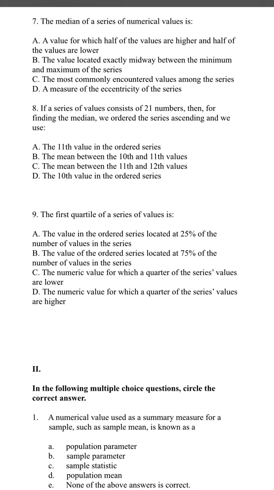 7. The median of a series of numerical values is:
A. A value for which half of the values are higher and half of
the values are lower
B. The value located exactly midway between the minimum
and maximum of the series
C. The most commonly encountered values among the series
D. A measure of the eccentricity of the series
8. If a series of values consists of 21 numbers, then, for
finding the median, we ordered the series ascending and we
use:
A. The 11th value in the ordered series
B. The mean between the 10th and 11th values
C. The mean between the 11th and 12th values
D. The 10th value in the ordered series
9. The first quartile of a series of values is:
A. The value in the ordered series located at 25% of the
number of values in the series
B. The value of the ordered series located at 75% of the
number of values in the series
C. The numeric value for which a quarter of the series' values
are lower
D. The numeric value for which a quarter of the series' values
are higher
II.
In the following multiple choice questions, circle the
correct answer.
1. A numerical value used as a summary measure for a
sample, such as sample mean, is known as a
a.
population parameter
b.
sample parameter
c.
sample statistic
d.
population mean
e.
None of the above answers is correct.