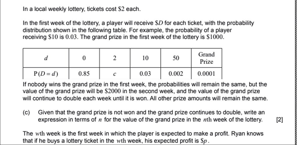 In a local weekly lottery, tickets cost 2 each.

In the first week of the lottery, a player will receiveD for each ticket, with the probability distribution shown in the following table. For example, the probability of a player receiving 10 is 0.03. The grand prize in the first week of the lottery is1000.

| d | 0 | 2 | 10 | 50 | Grand Prize |
| :— | :— | :— | :— | :— | :— |
| P(D = d) | 0.85 | c | 0.03 | 0.002 | 0.0001 |

If nobody wins the grand prize in the first week, the probabilities will remain the same, but the value of the grand prize will be 2000 in the second week, and the value of the grand prize will continue to double each week until it is won. All other prize amounts will remain the same.

(c) Given that the grand prize is not won and the grand prize continues to double, write an expression in terms of n for the value of the grand prize in the nth week of the lottery. [2]

The wth week is the first week in which the player is expected to make a profit. Ryan knows that if he buys a lottery ticket in the wth week, his expected profit isp.