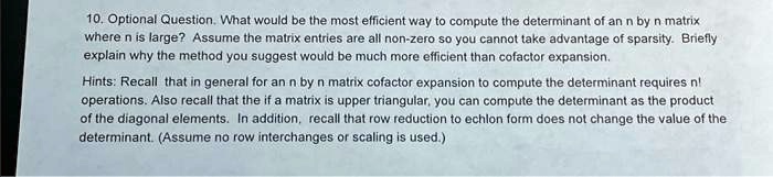10. Optional Question. What would be the most efficient way to compute the determinant of an n by n matrix where n is large? Assume the matrix entries are all non-zero so you cannot take advantage of sparsity. Briefly explain why the method you suggest would be much more efficient than cofactor expansion.
Hints: Recall that in general for an n by n matrix cofactor expansion to compute the determinant requires n! operations. Also recall that the if a matrix is upper triangular, you can compute the determinant as the product of the diagonal elements. In addition, recall that row reduction to echlon form does not change the value of the determinant. (Assume no row interchanges or scaling is used.)