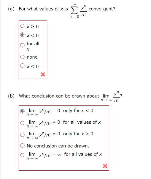 (a) For what values of ( x ) is ( sumn=0^infty fracx^nn! ) convergent?
( x geq 0 )
( x<0 )
for all ( x )
none
( x leq 0 )
(b) What conclusion can be drawn about ( lim n ightarrow infty fracx^nn! ) ?
( lim n ightarrow infty x^n / n!=0 ) only for ( x<0 )
( lim n ightarrow infty x^n / n!=0 ) for all values of ( x )
( lim n ightarrow infty x^n / n!=0 ) only for ( x>0 )
No conclusion can be drawn.
( lim n ightarrow infty x^n / n!=infty ) for all values of ( x )