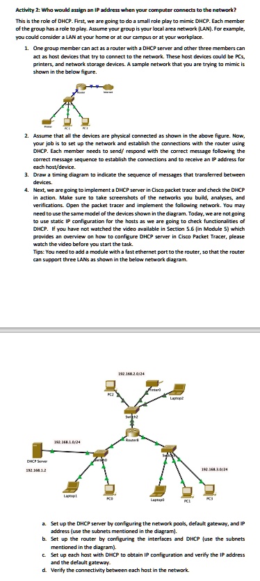 Activity 2: Who would assign an IP address when your computer connects to the network? This is the role of DHCP. First, we are going to do a small role play to mimic DHCP. Each member of the group has a role to play. Assume your group is your local area network (LAN). For example, you could consider a LAN at your home or at our campus or at your workplace. 1. One group member can act as a router with a DHCP server and other three members can act as host devices that try to connect to the network. These host devices could be PCs, printers, and network storage devices. A sample network that you are trying to mimic is shown in the below figure. 2. Assume that all the devices are physical connected as shown in the above figure. Now, your job is to set up the network and establish the connections with the router using DHCP. Each member needs to send/ respond with the correct message following the correct message sequence to establish the connections and to receive an IP address for each host/device. 3. Draw a timing diagram to indicate the sequence of messages that transferred between devices. 4. Next, we are going to implement a DHCP server in Cisco packet tracer and check the DHCP in action. Make sure to take screenshots of the networks you build, analyses, and verifications. Open the packet tracer and implement the following network. You may need to use the same model of the devices shown in the diagram. Today, we are not going to use static IP configuration for the hosts as we are going to check functionalities of DHCP. If you have not watched the video available in Section 5.6 (in Module 5) which provides an overview on how to configure DHCP server in Cisco Packet Tracer, please watch the video before you start the task. Tips: You need to add a module with a fast ethernet port to the router, so that the router can support three LANs as shown in the below network diagram. a. Set up the DHCP server by configuring the network pools, default gateway, and IP address (use the subnets mentioned in the diagram). b. Set up the router by configuring the interfaces and DHCP (use the subnets mentioned in the diagram). c. Set up each host with DHCP to obtain IP configuration and verify the IP address and the default gateway. d. Verify the connectivity between each host in the network.