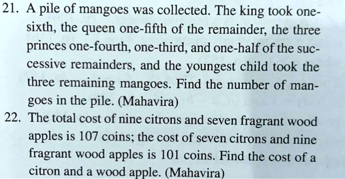 21. A pile of mangoes was collected. The king took one-sixth, the queen one-fifth of the remainder, the three princes one-fourth, one-third, and one-half of the successive remainders, and the youngest child took the three remaining mangoes. Find the number of mangoes in the pile. (Mahavira)
22. The total cost of nine citrons and seven fragrant wood apples is 107 coins; the cost of seven citrons and nine fragrant wood apples is 101 coins. Find the cost of a citron and a wood apple. (Mahavira)
