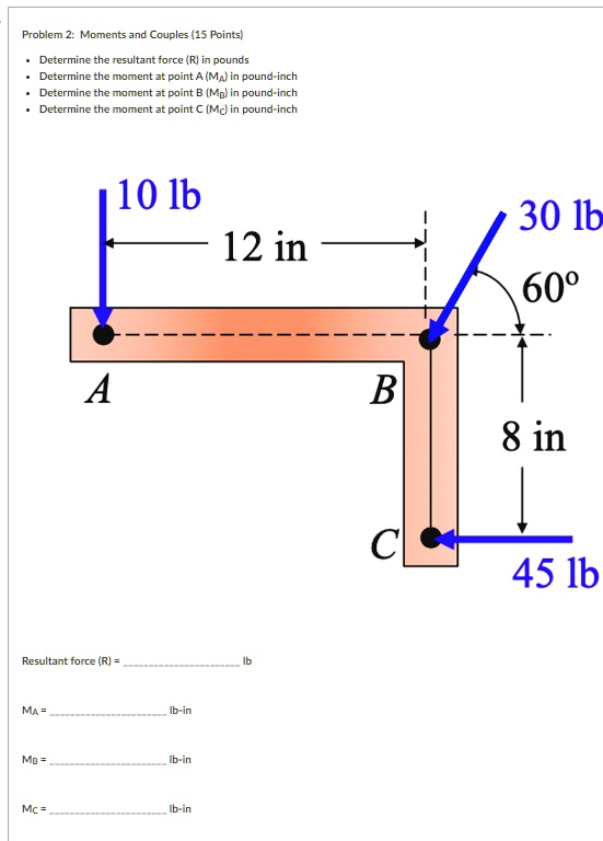 Problem 2: Moments and Couples (15 Points)

    
  * Determine the resultant force (R) in pounds
    
  * Determine the moment at point A (MA) in pound-inch
    
  * Determine the moment at point B (MB) in pound-inch
    
  * Determine the moment at point C (MC) in pound-inch


10 lb
12 in
30 lb
60°
8 in
45 lb
Resultant force (R) =  lb
MA =  lb-in
MB =  lb-in
MC =  lb-in