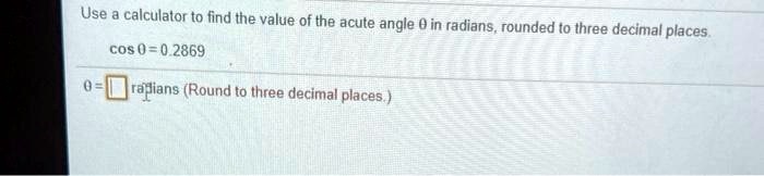 Use a calculator to find the value of the acute angle ?? in radians, rounded to three decimal places.
cos ?? = 0.2869
?? = radians (Round to three decimal places.)