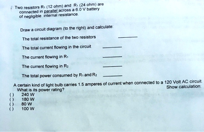 Two resistors R? (12 ohm) and R? (24 ohm) are
connected in parallel across a 6.0 V battery
of negligible internal resistance.
Draw a circuit diagram (to the right) and calculate:
The total resistance of the two resistors
The total current flowing in the circuit
The current flowing in R?
The current flowing in R?
The total power consumed by R? and R?
A certain kind of light bulb carries 1.5 amperes of current when connected to a 120 Volt AC circuit.
What is its power rating?
() 240 W
() 180 W
() 80 W
() 100 W
Show calculation: