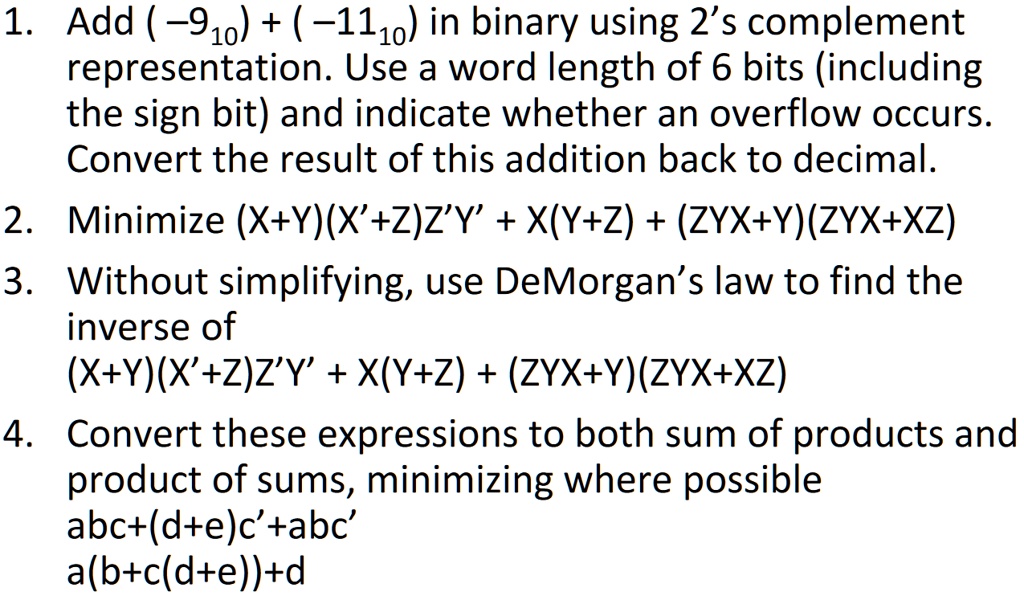 1. Add (-9<sub>10</sub>) + (-11<sub>10</sub>) in binary using 2's complement representation. Use a word length of 6 bits (including the sign bit) and indicate whether an overflow occurs. Convert the result of this addition back to decimal.
2. Minimize (X+Y)(X'+Z)Z'Y' + X(Y+Z) + (ZYX+Y)(ZYX+XZ)
3. Without simplifying, use DeMorgan's law to find the inverse of
(X+Y)(X'+Z)Z'Y' + X(Y+Z) + (ZYX+Y)(ZYX+XZ)
4. Convert these expressions to both sum of products and product of sums, minimizing where possible
abc+(d+e)c'+abc'
a(b+c(d+e))+d
