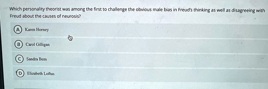Which personality theorist was among the first to challenge the obvious male bias in Freud's thinking as well as disagreeing with
Freud about the causes of neurosis?
A) Karen Horney
B) Carol Gilligan
C) Sandra Bem
D) Elizabeth Loftus