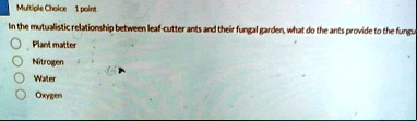 multiple choice 1 point in the mutualistic relationship between leaf cutter ants and their fungal garden what do the ants provide to the fungu plant matter nitrogen water oxygen 93719