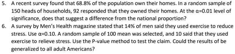 5. A recent survey found that 68.8% of the population own their homes. In a random sample of
150 heads of households, 92 responded that they owned their homes. At the α=0.01 level of
significance, does that suggest a difference from the national proportion?
6. A survey by Men's Health magazine stated that 14% of men said they used exercise to reduce
stress. Use α=0.10. A random sample of 100 mean was selected, and 10 said that they used
exercise to relieve stress. Use the P-value method to test the claim. Could the results of be
generalized to all adult Americans?