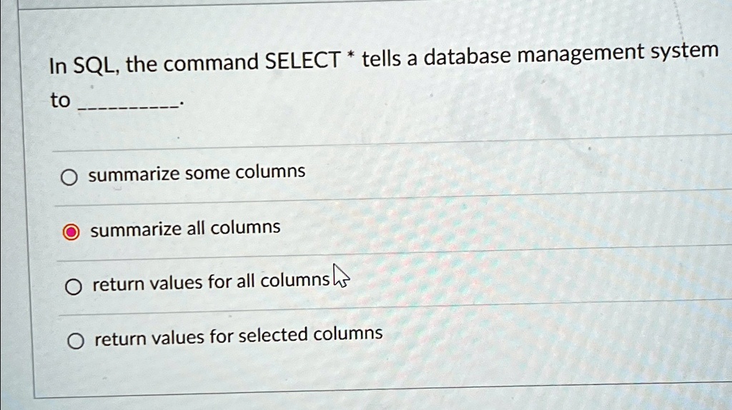 In SQL, the command SELECT * tells a database management system to ...