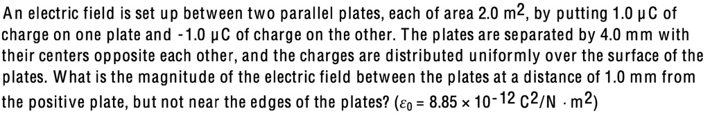 An electric field is set up between two parallel plates, each of area 2.0 m², by putting 1.0 ?C of charge on one plate and -1.0 ?C of charge on the other. The plates are separated by 4.0 mm with their centers opposite each other, and the charges are distributed uniformly over the surface of the plates. What is the magnitude of the electric field between the plates at a distance of 1.0 mm from the positive plate, but not near the edges of the plates? (?0 = 8.85 × 10-12 C²/N · m²)
