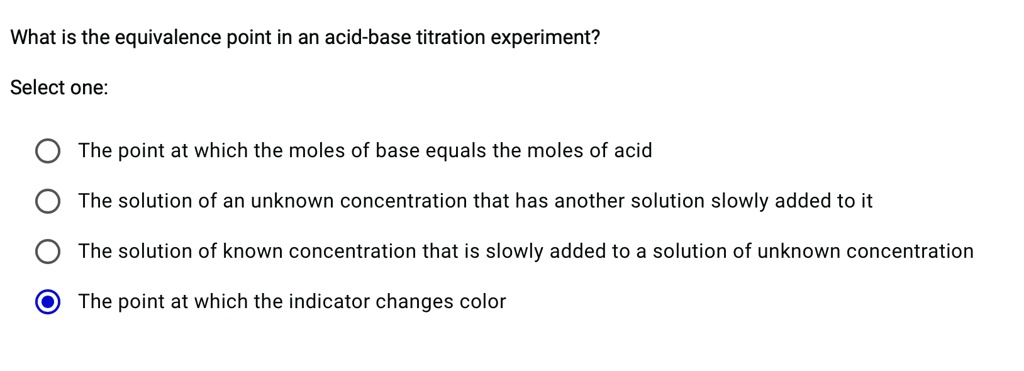 What is the equivalence point in an acid-base titration experiment?
Select one:
The point at which the moles of base equals the moles of acid
The solution of an unknown concentration that has another solution slowly added to it
The solution of known concentration that is slowly added to a solution of unknown concentration
The point at which the indicator changes color