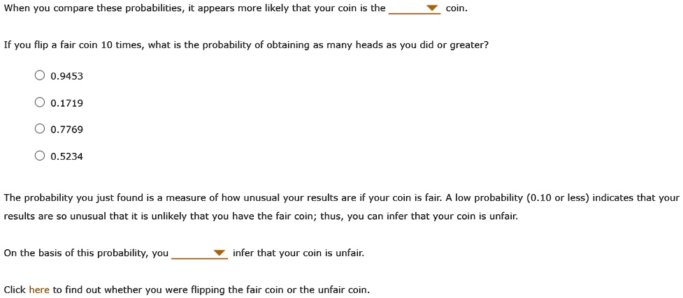 When you compare these probabilities, it appears more likely that your coin is the coin.

If you flip a fair coin 10 times, what is the probability of obtaining as many heads as you did or greater?

0.9453
0.1719
0.7769
0.5234

The probability you just found is a measure of how unusual your results are if your coin is fair. A low probability (0.10 or less) indicates that your results are so unusual that it is unlikely that you have the fair coin; thus, you can infer that your coin is unfair.

On the basis of this probability, you infer that your coin is unfair.

Click here to find out whether you were flipping the fair coin or the unfair coin.