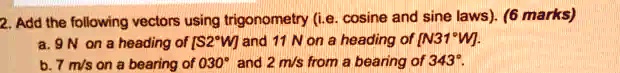 2. Add the following vectors using trigonometry (i.e. cosine and sine laws). (6 marks)
a. 9 N on a heading of [S2°W] and 11 N on a heading of [N31°W].
b. 7 m/s on a bearing of 030° and 2 m/s from a bearing of 343°.
