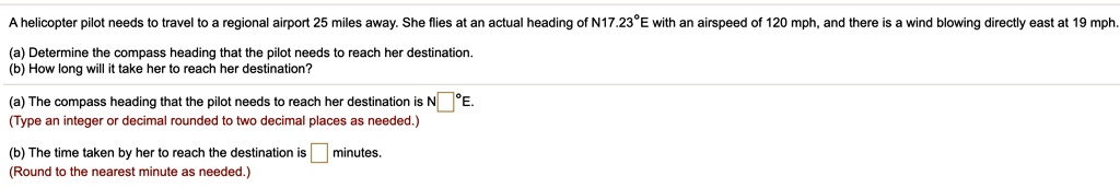 A helicopter pilot needs to travel to a regional airport 25 miles away. She flies at an actual heading of N17.23°E with an airspeed of 120 mph, and there is a wind blowing directly east at 19 mph.
(a) Determine the compass heading that the pilot needs to reach her destination.
(b) How long will it take her to reach her destination?
(a) The compass heading that the pilot needs to reach her destination is N?°E.
(Type an integer or decimal rounded to two decimal places as needed.)
(b) The time taken by her to reach the destination is ? minutes.
(Round to the nearest minute as needed.)