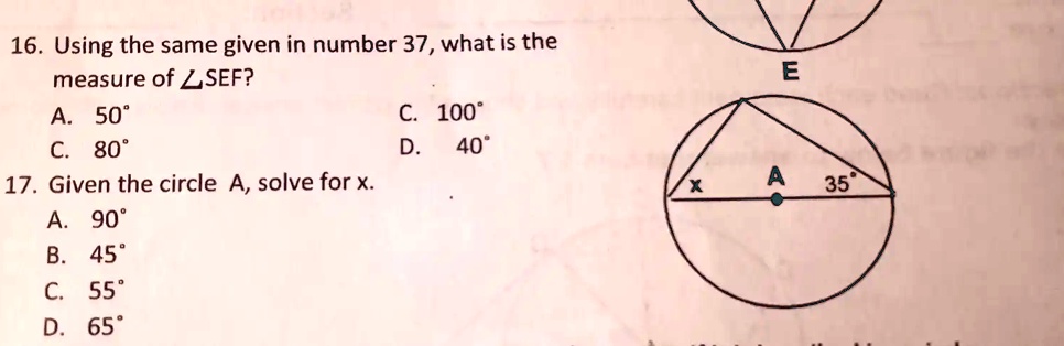 16. Using the same given in number 37, what is the
measure of ∠ SEF?
A. 50°
C. 80°
17. Given the circle A, solve for x.
A. 90°
C. 100°
E
D. 40°
X
A 35°
B. 45°
C. 55°
D. 65°