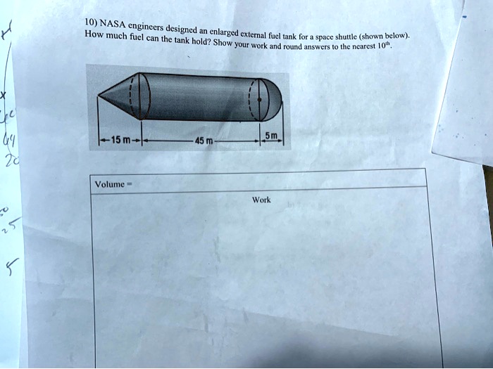 10) NASA engineers designed an enlarged external fuel tank for a space shuttle (shown below). How much fuel can the tank hold? Show your work and round answers to the nearest 10th.
15 m
45 m
5 m
Volume =
Work
