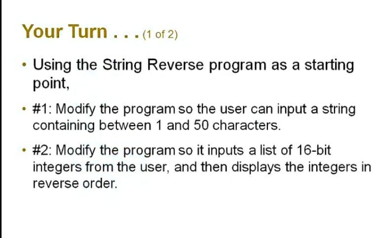 Your Turn ... (1 of 2)
• Using the String Reverse program as a starting point,
• #1: Modify the program so the user can input a string containing between 1 and 50 characters.
• #2: Modify the program so it inputs a list of 16-bit integers from the user, and then displays the integers in reverse order.