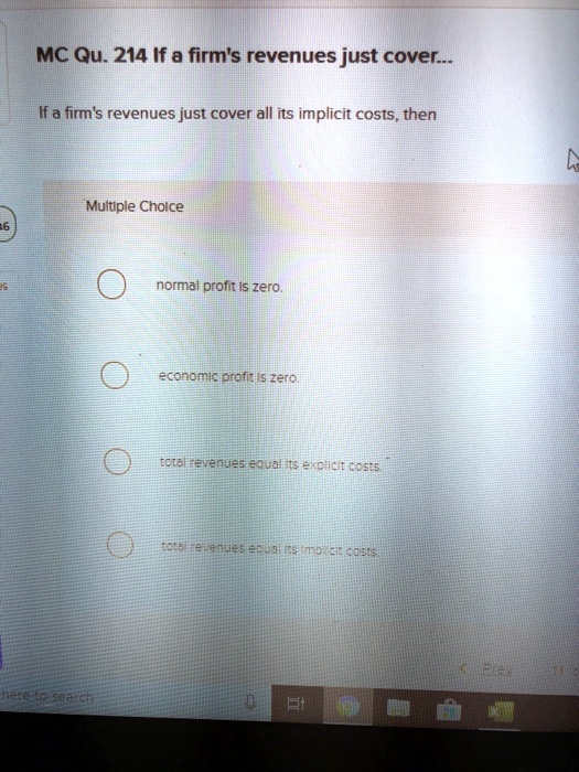 MC Qu. 214 If a firm's revenues just cover...
If a firm's revenues just cover all its implicit costs, then
Multiple Choice
normal profit is zero.
economic profit is zero.
total revenues equal its explicit costs.
total revenues equal its implicit costs