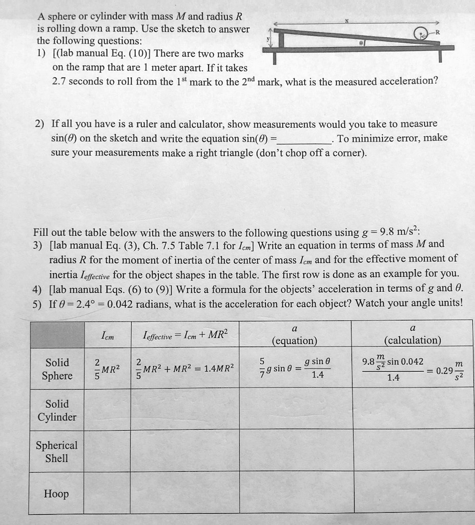 A sphere or cylinder with mass M and radius R is rolling down a ramp. Use the sketch to answer the following questions:
1) [(lab manual Eq. (10))] There are two marks on the ramp that are 1 meter apart. If it takes 2.7 seconds to roll from the 1st mark to the 2nd mark, what is the measured acceleration?

2) If all you have is a ruler and calculator, show measurements would you take to measure sin(?) on the sketch and write the equation sin(?) = . To minimize error, make sure your measurements make a right triangle (don't chop off a corner).

Fill out the table below with the answers to the following questions using g = 9.8 m/s²:
3) [lab manual Eq. (3), Ch. 7.5 Table 7.1 for Icm] Write an equation in terms of mass M and radius R for the moment of inertia of the center of mass Icm and for the effective moment of inertia Ieffective for the object shapes in the table. The first row is done as an example for you.
4) [lab manual Eqs. (6) to (9)] Write a formula for the objects' acceleration in terms of g and ?.
5) If ? = 2.4° = 0.042 radians, what is the acceleration for each object? Watch your angle units!

| | Icm | Ieffective = Icm + MR² | a (equation) | a (calculation) |
| :— | :— | :— | :— | :— |
| Solid Sphere | 2/5 MR² | 2/5 MR² + MR² = 1.4MR² | 5/7 g sin ? = (g sin ?) / 1.4 | (9.8 m/s² sin 0.042) / 1.4 = 0.29 m/s² |
| Solid Cylinder | | | | |
| Spherical Shell | | | | |
| Hoop | | | | |