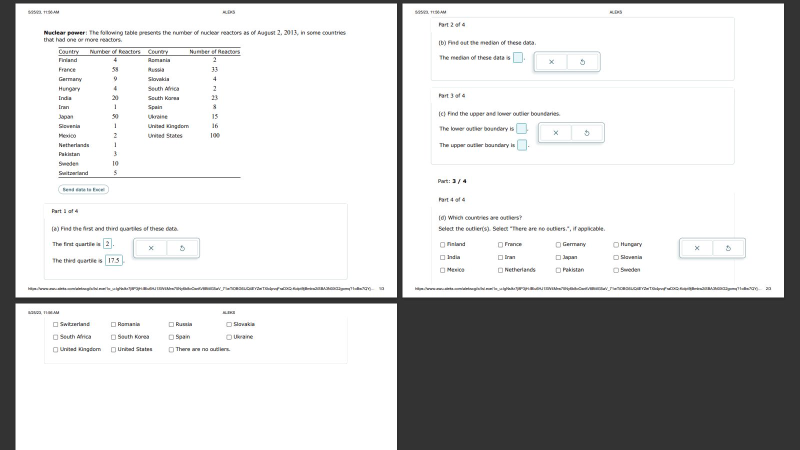 Nuclear power: The following table presents the number of nuclear reactors as of August 2, 2013, in some countries that had one or more reactors.
Country Number of Reactors Country Number of Reactors
Finland 4 Romania 2
France 58 Russia 33
Germany 9 Slovakia 4
Hungary 4 South Africa 2
India 20 South Korea 23
Iran 1 Spain 8
Japan 50 Ukraine 15
Slovenia 1 United Kingdom 16
Mexico 2 United States 100
Netherlands 1
Pakistan 3
Sweden 10
Switzerland 5
Send data to Excel
Part 1 of 4
(a) Find the first and third quartiles of these data.
The first quartile is 2.
The third quartile is 17.5.
Part 2 of 4
(b) Find out the median of these data.
The median of these data is .
Part 3 of 4
(c) Find the upper and lower outlier boundaries.
The lower outlier boundary is .
The upper outlier boundary is .
Part 4 of 4
(d) Which countries are outliers?
Select the outlier(s). Select "There are no outliers.", if applicable.
Finland France Germany Hungary
India Iran Japan Slovenia
Mexico Netherlands Pakistan Sweden
Switzerland Romania Russia Slovakia
South Africa South Korea Spain Ukraine
United Kingdom United States There are no outliers.